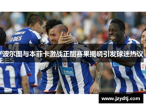 波尔图与本菲卡激战正酣赛果揭晓引发球迷热议